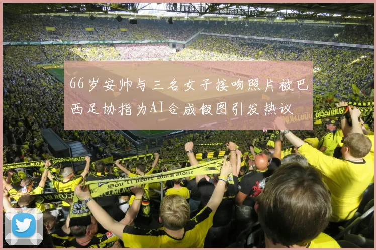 66岁安帅与三名女子接吻照片被巴西足协指为AI合成假图引发热议