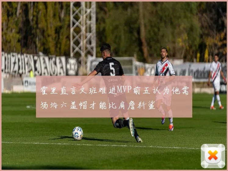 霍里直言文班难进MVP前五认为他需场均六盖帽才能比肩詹科鲨