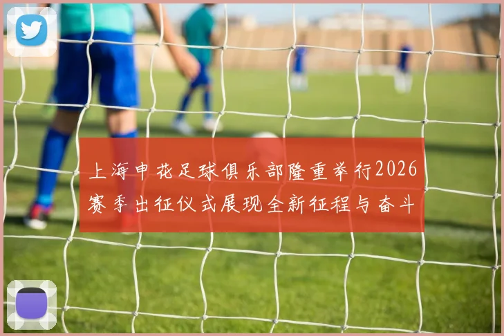 上海申花足球俱乐部隆重举行2026赛季出征仪式展现全新征程与奋斗目标