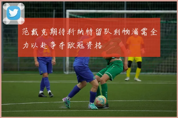 范戴克期待科纳特留队利物浦需全力以赴争夺欧冠资格