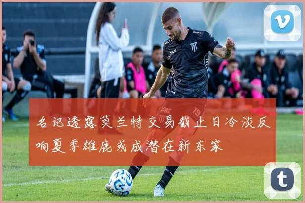 名记透露莫兰特交易截止日冷淡反响夏季雄鹿或成潜在新东家