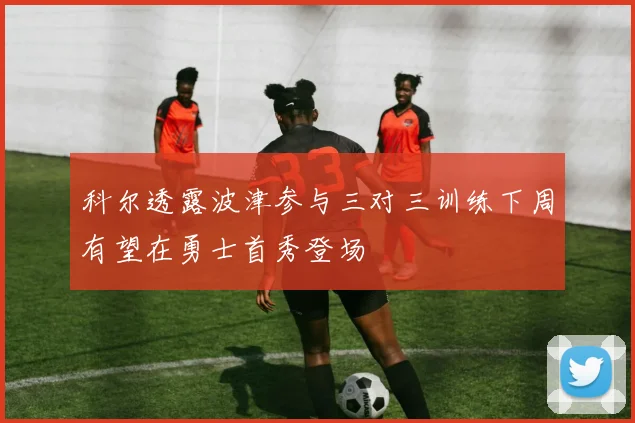 科尔透露波津参与三对三训练下周有望在勇士首秀登场