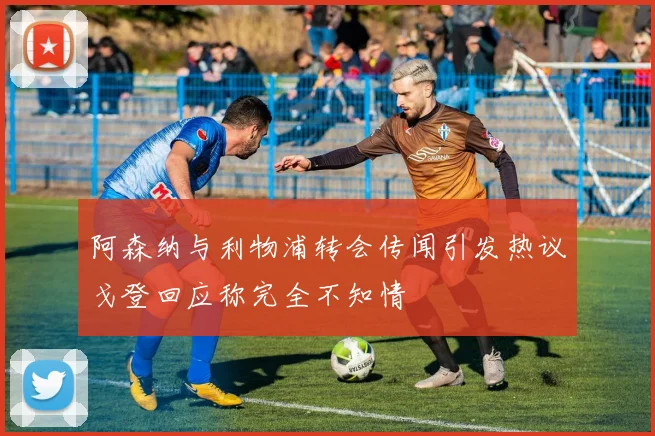 阿森纳与利物浦转会传闻引发热议戈登回应称完全不知情