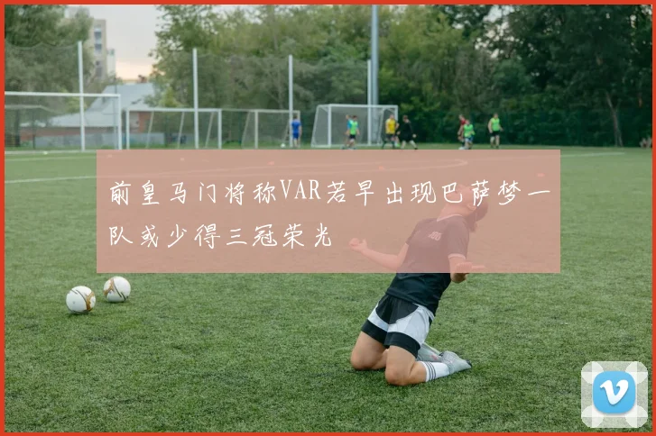 前皇马门将称VAR若早出现巴萨梦一队或少得三冠荣光