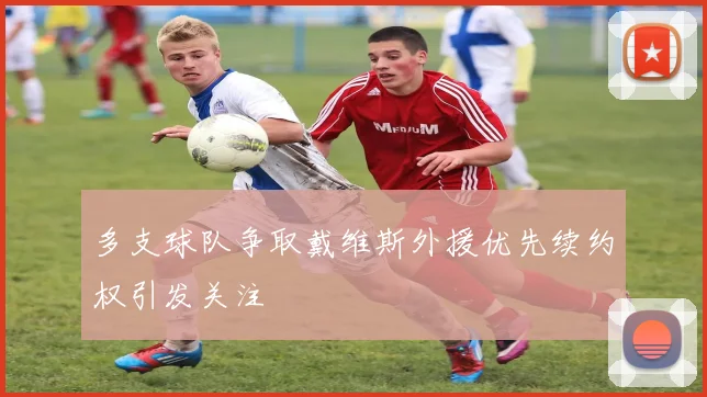 多支球队争取戴维斯外援优先续约权引发关注