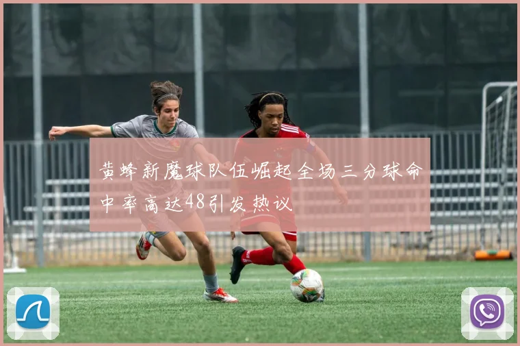 黄蜂新魔球队伍崛起全场三分球命中率高达48引发热议