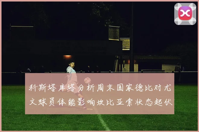 科斯塔库塔分析周末国家德比对尤文球员体能影响坎比亚索状态起伏不定
