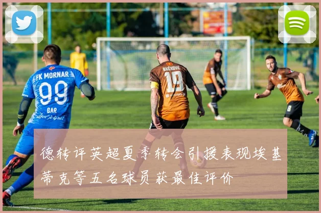德转评英超夏季转会引援表现埃基蒂克等五名球员获最佳评价