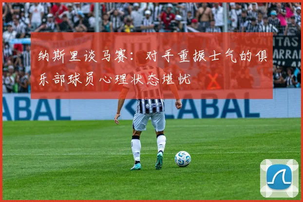 纳斯里谈马赛：对手重振士气的俱乐部球员心理状态堪忧