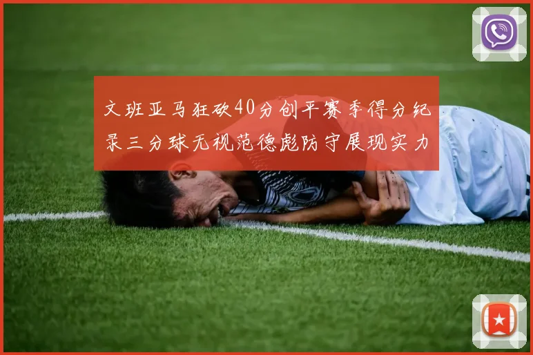 文班亚马狂砍40分创平赛季得分纪录三分球无视范德彪防守展现实力