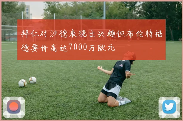 拜仁对沙德表现出兴趣但布伦特福德要价高达7000万欧元
