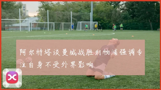 阿尔特塔谈曼城战胜利物浦强调专注自身不受外界影响