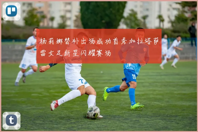 杨莉娜替补出场成功首秀加拉塔萨雷女足新星闪耀赛场