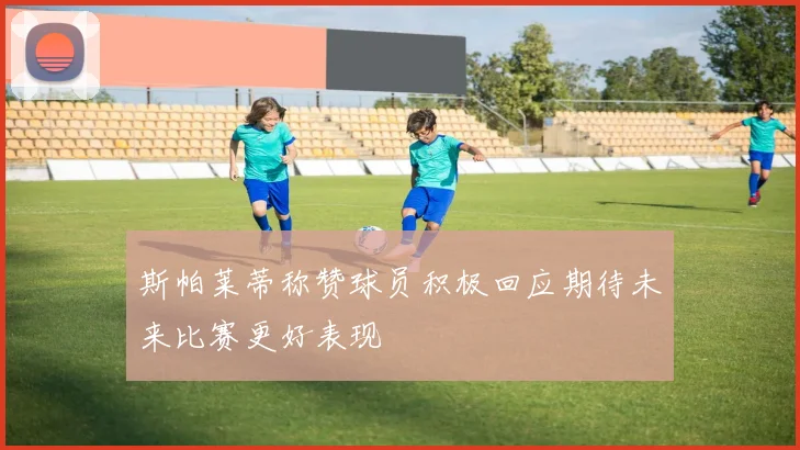 斯帕莱蒂称赞球员积极回应期待未来比赛更好表现