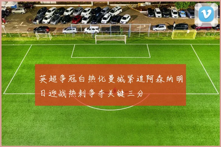 英超争冠白热化曼城紧追阿森纳明日迎战热刺争夺关键三分