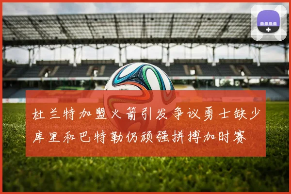 杜兰特加盟火箭引发争议勇士缺少库里和巴特勒仍顽强拼搏加时赛