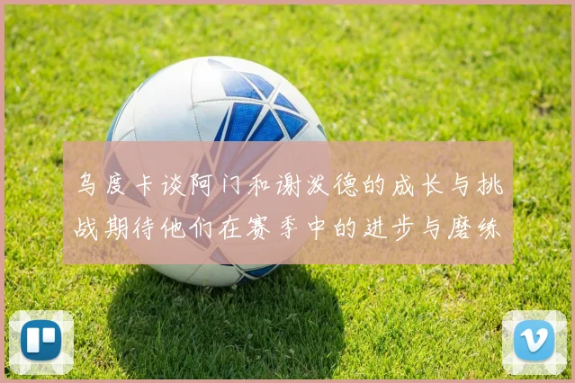 乌度卡谈阿门和谢泼德的成长与挑战期待他们在赛季中的进步与磨练