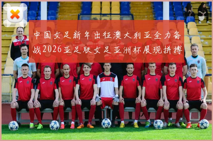 中国女足新年出征澳大利亚全力备战2026亚足联女足亚洲杯展现拼搏精神